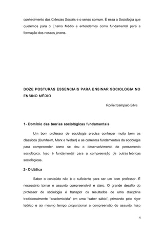 conhecimento das Ciências Sociais e o senso comum. É essa a Sociologia que
queremos para o Ensino Médio e entendemos como fundamental para a
formação dos nossos jovens.
DOZE POSTURAS ESSENCIAIS PARA ENSINAR SOCIOLOGIA NO
ENSINO MÉDIO
Roniel Sampaio Silva
1- Domínio das teorias sociológicas fundamentais
Um bom professor de sociologia precisa conhecer muito bem os
clássicos (Durkheim, Marx e Weber) e as correntes fundamentais da sociologia
para compreender como se deu o desenvolvimento do pensamento
sociológico. Isso é fundamental para a compreensão de outras teóricas
sociológicas.
2- Didática
Saber o conteúdo não é o suficiente para ser um bom professor. É
necessário tornar o assunto compreensível e claro. O grande desafio do
professor de sociologia é transpor os resultados de uma disciplina
tradicionalmente “academicista” em uma “saber sábio”, primando pelo rigor
teórico e ao mesmo tempo proporcionar a compreensão do assunto. Isso
4
 