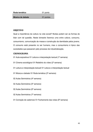 Roda temática 01 ponto
Música de debate 01 pontos
OBJETIVO
Qual a importância da cultura na vida social? Muitas podem ser as formas de
lidar com tal questão. Neste bimestre faremos uma entre cultura, consumo,
consumismo, comunicação de massa e construção da identidade pelos jovens.
O consumo está presente no ser humano, mas o consumismo é típico das
sociedades que passaram pelo processo de industrialização.
CRONOGRAMA
01 Aula expositiva/ 01 Leitura e interpretação textual (1º semana)
01 Cinema sociológico/ 01 Relatório do vídeo (2º semana)
01 Leitura e interpretação textual/ 01 Leitura e interpretação textual
01 Música e debate/ 01 Roda temática (3º semana)
02 Aulas Seminários (4º semana)
02 Aulas Seminários (5º semana)
02 Aulas Seminários (6º semana)
02 Aulas Seminários (7º semana)
01 Correção de cadernos/ 01 Fechamento das notas (8º semana)
40
 