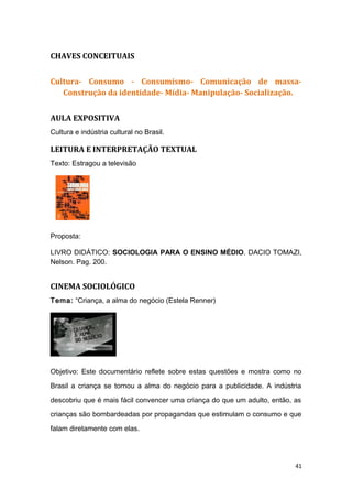 CHAVES CONCEITUAIS
Cultura- Consumo - Consumismo- Comunicação de massa-
Construção da identidade- Mídia- Manipulação- Socialização.
AULA EXPOSITIVA
Cultura e indústria cultural no Brasil.
LEITURA E INTERPRETAÇÃO TEXTUAL
Texto: Estragou a televisão
Proposta:
LIVRO DIDÁTICO: SOCIOLOGIA PARA O ENSINO MÉDIO. DACIO TOMAZI,
Nelson. Pag. 200.
CINEMA SOCIOLÓGICO
Tema: “Criança, a alma do negócio (Estela Renner)
Objetivo: Este documentário reflete sobre estas questões e mostra como no
Brasil a criança se tornou a alma do negócio para a publicidade. A indústria
descobriu que é mais fácil convencer uma criança do que um adulto, então, as
crianças são bombardeadas por propagandas que estimulam o consumo e que
falam diretamente com elas.
41
 