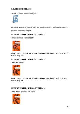 RELATÓRIO DO FILME
Tema: “Criança a alma do negócio”
Proposta: Analisar a questão proposta pelo professor e produzir um relatório a
partir do cinema sociológico.
LEITURA E INTERPRETAÇÃO TEXTUAL
Texto: Televisão e sexualidade
LIVRO DIDÁTICO: SOCIOLOGIA PARA O ENSINO MÉDIO. DACIO TOMAZI,
Nelson. Pag. 201.
LEITURA E INTERPRETAÇÃO TEXTUAL
Texto: Eu etiqueta
LIVRO DIDÁTICO: SOCIOLOGIA PARA O ENSINO MÉDIO. DACIO TOMAZI,
Nelson. Pag. 33.
LEITURA E INTERPRETAÇÃO TEXTUAL
Texto: Antes o mundo não existia
42
 