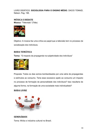 LIVRO DIDÁTICO: SOCIOLOGIA PARA O ENSINO MÉDIO. DACIO TOMAZI,
Nelson. Pag. 198.
MÚSICA E DEBATE
Música: “Televisão” (Titãs)
Objetivo: A música faz uma crítica ao papel que a televisão tem no processo de
socialização dos indivíduos.
RODA TEMÁTICA
Tema: “O impacto da propaganda na subjetividade dos indivíduos”
Proposta: Todos os dias somos bombardeados por uma série de propagandas
e estímulos ao consumo. Teria esse excessivo apelo ao consumo um impacto
no processo de formação da personalidade dos indivíduos? Isso resultaria de
alguma forma, na formação de uma sociedade mais individualista?
RODA LIVRE
SEMINÁRIOS
Tema: Mídia e indústria cultural no Brasil.
43
 