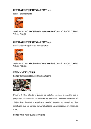 LEITURA E INTERPRETAÇÃO TEXTUAL
Texto: Trabalho infantil
LIVRO DIDÁTICO: SOCIOLOGIA PARA O ENSINO MÉDIO. DACIO TOMAZI,
Nelson. Pag. 62
LEITURA E INTERPRETAÇÃO TEXTUAL
Texto: Escravidão por dívida no Brasil atual
LIVRO DIDÁTICO: SOCIOLOGIA PARA O ENSINO MÉDIO. DACIO TOMAZI,
Nelson. Pag. 63.
CINEMA SOCIOLOGICO
Tema: “Tempos modernos” (Charles Chaplin)
Objetivo: O filme aborda a questão do trabalho no sistema industrial sob a
perspectiva da alienação do trabalho na sociedade moderna capitalista. O
objetivo é problematizar a temática do trabalho compreendendo-o sob um olhar
sociológico, que vai além da forma naturalizada que enxergamos em nosso dia
a dia.
Tema: “Mais- Valia” (Curta Metragem)
46
 