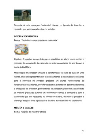 Proposta: A curta metragem “mais-valia” discute, no formato de desenho, a
opressão que sofremos pela rotina do trabalho.
OFICINA SOCIOLÓGICA
Tema: “Capitalismo e apropriação da mais-valia”
Objetivo: O objetivo dessa dinâmica é possibilitar ao aluno compreender o
processo de apropriação da mais-valia no sistema capitalista de acordo com a
teoria de Karl Marx.
Metodologia: O professor simulará a transformação da sala de aula em uma
fábrica, onde ele representará ser o dono da fábrica e dos objetos necessários
para a produção da atividade proposta. Os alunos representarão os
funcionários dessa fábrica, onde farão recortes durante um determinado tempo
e entregarão ao professor, possibilitando ao professor apresentar a quantidade
de material produzido durante um determinado tempo e compará-lo com a
quantidade que eles receberão no formato de salário, de modo a perceber a
diferença desigual entre a produção e o salário do trabalhador no capitalismo.
MÚSICA E DEBATE
Tema: “Capitão da indústria” (Titãs)
47
 