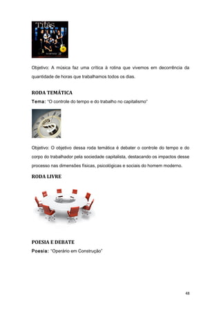 Objetivo: A música faz uma crítica à rotina que vivemos em decorrência da
quantidade de horas que trabalhamos todos os dias.
RODA TEMÁTICA
Tema: “O controle do tempo e do trabalho no capitalismo”
Objetivo: O objetivo dessa roda temática é debater o controle do tempo e do
corpo do trabalhador pela sociedade capitalista, destacando os impactos desse
processo nas dimensões físicas, psicológicas e sociais do homem moderno.
RODA LIVRE
POESIA E DEBATE
Poesia: “Operário em Construção”
48
 