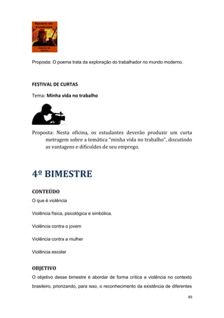 Proposta: O poema trata da exploração do trabalhador no mundo moderno.
FESTIVAL DE CURTAS
Tema: Minha vida no trabalho
Proposta: Nesta oficina, os estudantes deverão produzir um curta
metragem sobre a temática “minha vida no trabalho”, discutindo
as vantagens e dificuldes de seu emprego.
4º BIMESTRE
CONTEÚDO
O que é violência
Violência física, psicológica e simbólica.
Violência contra o jovem
Violência contra a mulher
Violência escolar
OBJETIVO
O objetivo desse bimestre é abordar de forma crítica a violência no contexto
brasileiro, priorizando, para isso, o reconhecimento da existência de diferentes
49
 