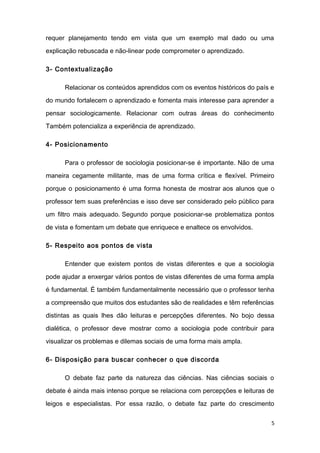 requer planejamento tendo em vista que um exemplo mal dado ou uma
explicação rebuscada e não-linear pode comprometer o aprendizado.
3- Contextualização
Relacionar os conteúdos aprendidos com os eventos históricos do país e
do mundo fortalecem o aprendizado e fomenta mais interesse para aprender a
pensar sociologicamente. Relacionar com outras áreas do conhecimento
Também potencializa a experiência de aprendizado.
4- Posicionamento
Para o professor de sociologia posicionar-se é importante. Não de uma
maneira cegamente militante, mas de uma forma crítica e flexível. Primeiro
porque o posicionamento é uma forma honesta de mostrar aos alunos que o
professor tem suas preferências e isso deve ser considerado pelo público para
um filtro mais adequado. Segundo porque posicionar-se problematiza pontos
de vista e fomentam um debate que enriquece e enaltece os envolvidos.
5- Respeito aos pontos de vista
Entender que existem pontos de vistas diferentes e que a sociologia
pode ajudar a enxergar vários pontos de vistas diferentes de uma forma ampla
é fundamental. É também fundamentalmente necessário que o professor tenha
a compreensão que muitos dos estudantes são de realidades e têm referências
distintas as quais lhes dão leituras e percepções diferentes. No bojo dessa
dialética, o professor deve mostrar como a sociologia pode contribuir para
visualizar os problemas e dilemas sociais de uma forma mais ampla.
6- Disposição para buscar conhecer o que discorda
O debate faz parte da natureza das ciências. Nas ciências sociais o
debate é ainda mais intenso porque se relaciona com percepções e leituras de
leigos e especialistas. Por essa razão, o debate faz parte do crescimento
5
 