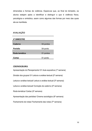 dimensões e formas de violência. Espera-se que, ao final do bimestre, os
alunos estejam aptos a identificar e distinguir o que é violência física,
psicológica e simbólica, assim como algumas das formas por meio das quais
ela se manifesta.
AVALIAÇÃO
4º BIMESTRE
Caderno 04 pontos
Paródia 04 ponto
Roda temática 01 pontos
Cartaz 01 ponto
CRONOGRAMA
Apresentação do Planejamento/ 01 Aula expositiva (1º semana)
Divisão dos grupos/ 01 Leitura e análise textual (2º semana)
Leitura e análise textual/ Leitura e análise textual (3º semana)
Leitura e análise textual/ Correção de caderno (4º semana)
Roda temática/ Cartaz (5º semana)
Apresentação das paródias/ Cinema sociológico (6º semana)
Fechamento de notas/ Fechamento das notas (7º semana)
50
 