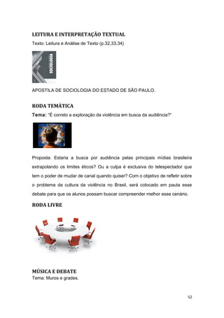 LEITURA E INTERPRETAÇÃO TEXTUAL
Texto: Leitura e Análise de Texto (p.32,33,34)
APOSTILA DE SOCIOLOGIA DO ESTADO DE SÃO PAULO.
RODA TEMÁTICA
Tema: “É correto a exploração da violência em busca da audiência?”
Proposta: Estaria a busca por audiência pelas principais mídias brasileira
extrapolando os limites éticos? Ou a culpa é exclusiva do telespectador que
tem o poder de mudar de canal quando quiser? Com o objetivo de refletir sobre
o problema da cultura da violência no Brasil, será colocado em pauta esse
debate para que os alunos possam buscar compreender melhor esse cenário.
RODA LIVRE
MÚSICA E DEBATE
Tema: Muros e grades.
52
 
