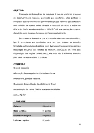 OBJETIVO
O conceito contemporâneo de cidadania é fruto de um longo processo
de desenvolvimento histórico, permeado por constantes lutas políticas e
conquistas sociais consolidadas por diferentes grupos na busca pela defesa de
seus direitos. O objetivo deste bimestre é introduzir ao aluno a noção de
cidadania, desde as origens do termo “cidadão” até sua concepção moderna,
discutindo como chegou à forma que conhecemos atualmente.
Procuraremos demonstrar que a cidadania não é um conceito estático,
isto é, encontra-se em construção, uma vez que, embora se encontre
formulada na Constituição brasileira e em diversos outros documentos como a
Declaração Universal dos Direitos do Homem, promulgada em 1948 pela
Organização das Nações Unidas (ONU), ela ainda não é realmente efetivada
para todos os segmentos da população.
CONTEÚDO
O que é cidadania
A formação da concepção de cidadania moderna
Direitos civis, políticos e sociais.
O processo de constituição da cidadania no Brasil
A constituição de 1988 e Direitos e deveres do cidadão
AVALIAÇÃO
1º BIMESTRE
Caderno 03 pontos
Roda temática 01 pontos
Oficina sociológica 03 pontos
Leitura e registro 01 ponto
54
 