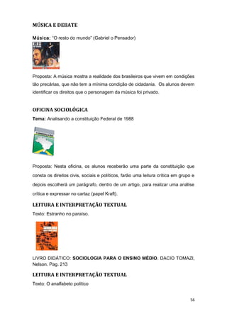 MÚSICA E DEBATE
Música: “O resto do mundo” (Gabriel o Pensador)
Proposta: A música mostra a realidade dos brasileiros que vivem em condições
tão precárias, que não tem a mínima condição de cidadania. Os alunos devem
identificar os direitos que o personagem da música foi privado.
OFICINA SOCIOLÓGICA
Tema: Analisando a constituição Federal de 1988
Proposta: Nesta oficina, os alunos receberão uma parte da constituição que
consta os direitos civis, sociais e políticos, farão uma leitura crítica em grupo e
depois escolherá um parágrafo, dentro de um artigo, para realizar uma análise
crítica e expressar no cartaz (papel Kraft).
LEITURA E INTERPRETAÇÃO TEXTUAL
Texto: Estranho no paraíso.
LIVRO DIDÁTICO: SOCIOLOGIA PARA O ENSINO MÉDIO. DACIO TOMAZI,
Nelson. Pag. 213
LEITURA E INTERPRETAÇÃO TEXTUAL
Texto: O analfabeto político
56
 