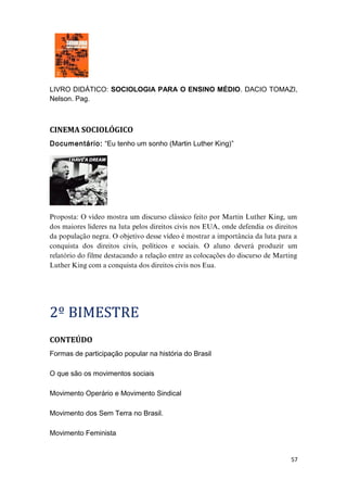 LIVRO DIDÁTICO: SOCIOLOGIA PARA O ENSINO MÉDIO. DACIO TOMAZI,
Nelson. Pag.
CINEMA SOCIOLÓGICO
Documentário: “Eu tenho um sonho (Martin Luther King)”
Proposta: O vídeo mostra um discurso clássico feito por Martin Luther King, um
dos maiores lideres na luta pelos direitos civis nos EUA, onde defendia os direitos
da população negra. O objetivo desse vídeo é mostrar a importância da luta para a
conquista dos direitos civis, políticos e sociais. O aluno deverá produzir um
relatório do filme destacando a relação entre as colocações do discurso de Marting
Luther King com a conquista dos direitos civis nos Eua.
2º BIMESTRE
CONTEÚDO
Formas de participação popular na história do Brasil
O que são os movimentos sociais
Movimento Operário e Movimento Sindical
Movimento dos Sem Terra no Brasil.
Movimento Feminista
57
 