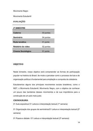 Movimento Negro
Movimento Estudantil
AVALIAÇÃO
2º BIMESTRE
Caderno 03 pontos
Seminário 04 pontos
Roda temática 01 ponto
Relatório do vídeo 02 pontos
Cinema Sociológico 01 ponto
OBJETIVO
Neste bimestre, nosso objetivo será compreender as formas de participação
popular na história do Brasil, de modo a perceber como o processo de luta e de
organização política é fundamental para ampliação e conquista da cidadania.
Estudaremos alguns dos principais movimentos sociais brasileiros, como o
MST, o Movimento Estudantil, Movimento Negro, com o objetivo de conhecer
um pouco das bandeiras desses movimentos e de sua importância para a
construção de um país mais justo.
CRONOGRAMA
01 Aula expositiva/ 01 Leitura e interpretação textual (1º semana)
01 Organização dos grupos de seminários/01 Leitura e interpretação textual (2º
semana)
01 Poesia e debate / 01 Leitura e interpretação textual (3º semana)
58
 