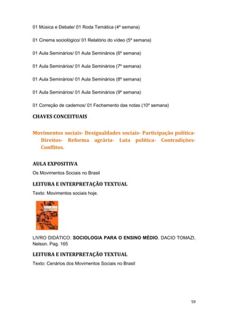 01 Música e Debate/ 01 Roda Temática (4º semana)
01 Cinema sociológico/ 01 Relatório do vídeo (5º semana)
01 Aula Seminários/ 01 Aula Seminários (6º semana)
01 Aula Seminários/ 01 Aula Seminários (7º semana)
01 Aula Seminários/ 01 Aula Seminários (8º semana)
01 Aula Seminários/ 01 Aula Seminários (9º semana)
01 Correção de cadernos/ 01 Fechamento das notas (10º semana)
CHAVES CONCEITUAIS
Movimentos sociais- Desigualdades sociais- Participação política-
Direitos- Reforma agrária- Luta política- Contradições-
Conflitos.
AULA EXPOSITIVA
Os Movimentos Sociais no Brasil
LEITURA E INTERPRETAÇÃO TEXTUAL
Texto: Movimentos sociais hoje.
LIVRO DIDÁTICO: SOCIOLOGIA PARA O ENSINO MÉDIO. DACIO TOMAZI,
Nelson. Pag. 165
LEITURA E INTERPRETAÇÃO TEXTUAL
Texto: Cenários dos Movimentos Sociais no Brasil
59
 
