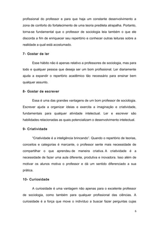 profissional do professor e para que haja um constante desenvolvimento a
zona de conforto do fortalecimento de uma teoria predileta atrapalha. Portanto,
torna-se fundamental que o professor de sociologia leia também o que ele
discorda a fim de enriquecer seu repertório e conhecer outras leituras sobre a
realidade a qual está acostumado.
7- Gostar de ler
Esse hábito não é apenas relativo a professores de sociologia, mas para
todo e qualquer pessoa que deseja ser um bom profissional. Ler diariamente
ajuda a expandir o repertório acadêmico tão necessário para ensinar bem
qualquer assunto.
8- Gostar de escrever
Essa é uma das grandes vantagens de um bom professor de sociologia.
Escrever ajuda a organizar ideias e exercita a imaginação e criatividade,
fundamentais para qualquer atividade intelectual. Ler e escrever são
habilidades relacionadas as quais potencializam o desenvolvimento intelectual.
9- Criatividade
“Criatividade é a inteligência brincando”. Quando o repertório de teorias,
conceitos e categorias é marcante, o professor sente mais necessidade de
compartilhar o que aprendeu de maneira criativa. A criatividade é a
necessidade de fazer uma aula diferente, produtiva e inovadora. Isso além de
motivar os alunos motiva o professor e dá um sentido diferenciado a sua
prática.
10- Curiosidade
A curiosidade é uma vantagem não apenas para o excelente professor
de sociologia, como também para qualquer profissional das ciências. A
curiosidade é a força que move o indivíduo a buscar fazer perguntas cujas
6
 