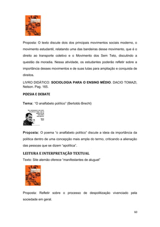 Proposta: O texto discute dois dos principais movimentos sociais moderno, o
movimento estudantil, relatando uma das bandeiras desse movimento, que é o
direito ao transporte coletivo e o Movimento dos Sem Teto, discutindo a
questão da moradia. Nessa atividade, os estudantes poderão refletir sobre a
importância desses movimentos e de suas lutas para ampliação e conquista de
direitos.
LIVRO DIDÁTICO: SOCIOLOGIA PARA O ENSINO MÉDIO. DACIO TOMAZI,
Nelson. Pag. 165.
POESIA E DEBATE
Tema: “O analfabeto político” (Bertoldo Brecht)
Proposta: O poema “o analfabeto político” discute a ideia da importância da
política dentro de uma concepção mais ampla do termo, criticando a alienação
das pessoas que se dizem “apolítica”.
LEITURA E INTERPRETAÇÃO TEXTUAL
Texto: Site alemão oferece “manifestantes de aluguel”
Proposta: Refletir sobre o processo de despolitização vivenciado pela
sociedade em geral.
60
 