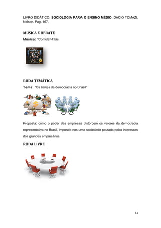 LIVRO DIDÁTICO: SOCIOLOGIA PARA O ENSINO MÉDIO. DACIO TOMAZI,
Nelson. Pag. 167.
MÚSICA E DEBATE
Música: “Comida”-Titãs
RODA TEMÁTICA
Tema: “Os limites da democracia no Brasil”
Proposta: como o poder das empresas distorcem os valores da democracia
representativa no Brasil, impondo-nos uma sociedade pautada pelos interesses
dos grandes empresários.
RODA LIVRE
61
 