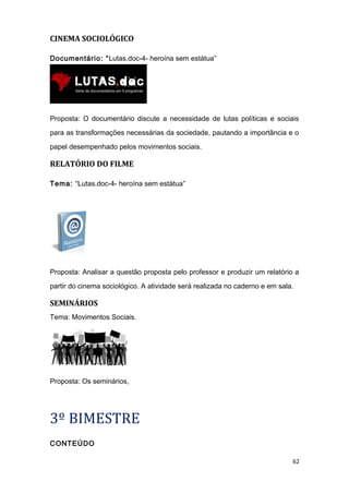 CINEMA SOCIOLÓGICO
Documentário: “Lutas.doc-4- heroína sem estátua”
Proposta: O documentário discute a necessidade de lutas políticas e sociais
para as transformações necessárias da sociedade, pautando a importância e o
papel desempenhado pelos movimentos sociais.
RELATÓRIO DO FILME
Tema: “Lutas.doc-4- heroína sem estátua”
Proposta: Analisar a questão proposta pelo professor e produzir um relatório a
partir do cinema sociológico. A atividade será realizada no caderno e em sala.
SEMINÁRIOS
Tema: Movimentos Sociais.
Proposta: Os seminários,
3º BIMESTRE
CONTEÚDO
62
 