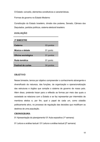 O Estado: conceito, elementos constitutivos e características.
Formas de governo no Estado Moderno
Constituição do Estado brasileiro, divisão dos poderes, Senado, Câmara dos
Deputados, partidos políticos, sistema eleitoral brasileiro
AVALIAÇÃO
3º BIMESTRE
Caderno 03 pontos
Música e debate 01 ponto
Oficina sociológica 01 pontos
Roda temática 01 ponto
Festival de curtas 04 pontos
OBJETIVO
Nesse bimestre, temos por objetivo compreender o conhecimento abrangente e
diversificado da natureza, das funções, da organização e operacionalização
das estruturas e órgãos que compõe o sistema de governo de nosso país.
Além disso, pretende trazer para a reflexão as formas por meio das quais a
sociedade se relaciona com o Estado e se faz representar por intermédio de
membros eleitos e, por fim, qual o papel de cada um, como cidadão
politicamente ativo, no processo de regulação das decisões que modificam os
destinos de uma população.
CRONOGRAMA
01 Apresentação do planejamento/ 01 Aula expositiva (1º semana)
01 Leitura e análise textual / 01 Leitura e análise textual (2º semana)
63
 