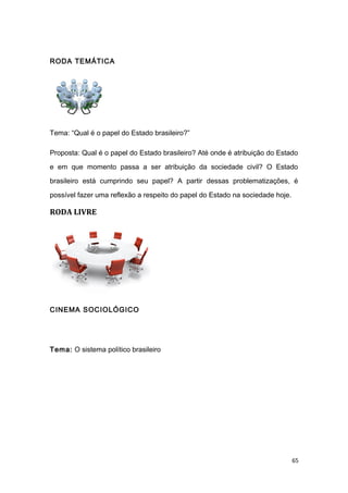 RODA TEMÁTICA
Tema: “Qual é o papel do Estado brasileiro?”
Proposta: Qual é o papel do Estado brasileiro? Até onde é atribuição do Estado
e em que momento passa a ser atribuição da sociedade civil? O Estado
brasileiro está cumprindo seu papel? A partir dessas problematizações, é
possível fazer uma reflexão a respeito do papel do Estado na sociedade hoje.
RODA LIVRE
CINEMA SOCIOLÓGICO
Tema: O sistema político brasileiro
65
 