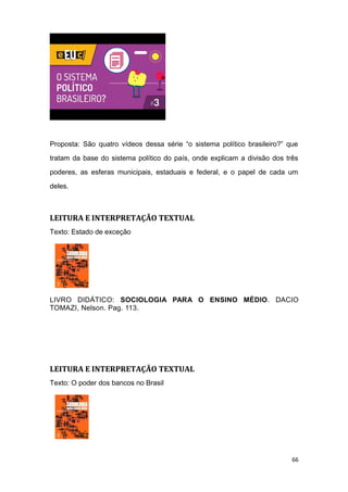 Proposta: São quatro vídeos dessa série “o sistema político brasileiro?” que
tratam da base do sistema político do país, onde explicam a divisão dos três
poderes, as esferas municipais, estaduais e federal, e o papel de cada um
deles.
LEITURA E INTERPRETAÇÃO TEXTUAL
Texto: Estado de exceção
LIVRO DIDÁTICO: SOCIOLOGIA PARA O ENSINO MÉDIO. DACIO
TOMAZI, Nelson. Pag. 113.
LEITURA E INTERPRETAÇÃO TEXTUAL
Texto: O poder dos bancos no Brasil
66
 