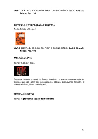 LIVRO DIDÁTICO: SOCIOLOGIA PARA O ENSINO MÉDIO. DACIO TOMAZI,
Nelson. Pag. 130.
LEITURA E INTERPRETAÇÃO TEXTUAL
Texto: Estado e liberdade
LIVRO DIDÁTICO: SOCIOLOGIA PARA O ENSINO MÉDIO. DACIO TOMAZI,
Nelson. Pag. 102.
MÚSICA E DEBATE
Tema: “Comida” Titãs.
Proposta: Discutir o papel do Estado brasileiro no acesso e na garantia de
direitos que vão além das necessidades básicas, promovendo também o
acesso a cultura, lazer, diversão, etc.
FESTIVAL DE CURTAS
Tema: os problemas sociais de meu bairro
67
 
