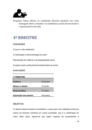 Proposta: Nesta oficina, os estudantes deverão produzir um curta
metragem sobre a temática “os problemas sociais de meu bairro”
e aprensenta-lo em aula.
4º BIMESTRE
CONTEÚDO
O que é a não cidadania?
A coisificação e desumanização do outro
Reprodução da violência e da desigualdade social
O papel social e politicamente transformador do sonho
AVALIAÇÃO
3º BIMESTRE
Caderno 04 pontos
Música e debate 01 ponto
Roda temática 01 ponto
Exposição dos painéis 04 pontos
OBJETIVO
O objetivo desse bimestre é sensibilizar o aluno para uma realidade social que
ocorre de diversas maneiras em nossa sociedade, que é a coisificação do
outro. Além disso, espera-se que sejam capazes de compreender a
68
 