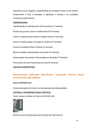 importância de se resgatar a especificidade da condição humana e dos direitos
fundamentais à vida, à liberdade, à dignidade, à pessoa e às condições
mínimas de sobrevivência.
CRONOGRAMA
Apresentação do planejamento/ Aula expositiva (1º semana)
Divisão dos grupos/ Leitura e análise textual (2º semana)
Leitura e análise textual/ Leitura e análise textual (3º semana)
Leitura e análise textual / Correção do caderno (4º semana)
Cinema sociológico/ Roda Temática (5º semana)
Música e debate/ Apresentação dos painéis (6º semana)
Apresentação dos painéis / Recuperação de atividade (7º semana)
Fechamento de nota/ Fechamento de nota (8º semana)
CHAVES CONCEITUAIS
Desumanização- Coisificação- Naturalização - banalização- Violência- Utopia-
Transformação- Não cidadania.
AULA EXPOSITIVA
A desumanização do homem e a naturalização das desigualdades
LEITURA E INTERPRETAÇÃO TEXTUAL
Texto: Leitura e Análise de Texto (p.03,04,05 e 06)
APOSTILA DE SOCIOLOGIA DO ESTADO DE SÃO PAULO.
69
 