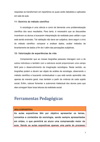 respostas se transformam em repertórios os quais serão debatidos e aplicados
em sala de aula.
11- Domínio do método científico
A sociologia é uma ciência e como tal demanda uma problematização
científica dos seus resultados. Para tanto, é necessário que as discussões
incentivem os alunos a buscarem interpretação da realidade para validar o que
está sendo ensinado. Tal validação não deve ser subjetiva, deve seguir o crivo
do método científico: comparar e analisar dados, avaliar métodos de
levantamento de dados a fim de ir além das percepções subjetivas.
12- Valorização de experiências de vida
Compreender que as nossas biografias pessoais interagem com a de
outros indivíduos e também com a estrutura social proporcionam uma campo
fértil para o desenvolvimento da imaginação sociológica. Neste sentido, as
biografias podem e devem ser objeto de análise da sociologia, observando o
método científico e buscando contextualizar o que está sendo aprendido não
apenas de maneira geral, mas também a partir da vivência de cada sujeito
social. Enfim, colocar fomentar a autonomia intelectual dos alunos para que
eles consigam fazer boas leituras da realidade social.
Ferramentas Pedagógicas
AULA EXPOSITIVA
As aulas expositivas têm por objetivo apresentar os temas,
conceitos e conteúdos da sociologia, sendo sempre apresentadas
em slides, o que permitirá ao aluno uma compreensão maior da
aula. Sendo as aulas expositivas apenas uma parte do processo
7
 