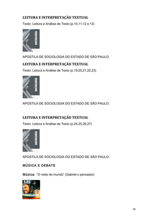 LEITURA E INTERPRETAÇÃO TEXTUAL
Texto: Leitura e Análise de Texto (p.10,11,12 e 13)
APOSTILA DE SOCIOLOGIA DO ESTADO DE SÃO PAULO.
LEITURA E INTERPRETAÇÃO TEXTUAL
Texto: Leitura e Análise de Texto (p.19,20,21,22,23)
APOSTILA DE SOCIOLOGIA DO ESTADO DE SÃO PAULO.
LEITURA E INTERPRETAÇÃO TEXTUAL
Texto: Leitura e Análise de Texto (p.24,25,26,27)
APOSTILA DE SOCIOLOGIA DO ESTADO DE SÃO PAULO.
MÚSICA E DEBATE
Música: “O resto do mundo” (Gabriel o pensador)
70
 