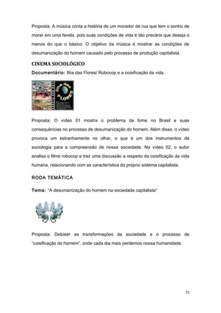 Proposta: A música conta a história de um morador de rua que tem o sonho de
morar em uma favela, pois suas condições de vida é tão precária que deseja o
menos do que o básico. O objetivo da música é mostrar as condições de
desumanização do homem causado pelo processo de produção capitalista.
CINEMA SOCIOLÓGICO
Documentário: Ilha das Flores/ Robocop e a coisificação da vida.
Proposta: O vídeo 01 mostra o problema da fome no Brasil e suas
consequências no processo de desumanização do homem. Além disso, o vídeo
provoca um estranhamento no olhar, o que é um dos instrumentos da
sociologia para a compreensão de nossa sociedade. No vídeo 02, o autor
analisa o filme robocop e traz uma discussão a respeito da coisificação da vida
humana, relacionando com as característica do próprio sistema capitalista.
RODA TEMÁTICA
Tema: “A desumanização do homem na sociedade capitalista”
Proposta: Debater as transformações da sociedade e o processo de
“coisificação do homem”, onde cada dia mais perdemos nossa humanidade.
71
 