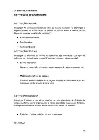 2º Bimestre. Seminários
INSTITUIÇÕES SOCIALIZADORAS
INSTITUIÇÃO FAMILIAR
Investigar: As famílias socializam os filhos da mesma maneira? Há diferenças e
especificidades na socialização de jovens de classe média e classe baixa?
Como se organiza uma família indígena?
• Família classe média
• Família pobre
• Família indígena
INSTITUIÇÃO ESCOLAR
Investigar: A influência da escola na formação dos indivíduos. Que tipo de
valores a escola tradicional ensina? É possível outro modelo de escola?
• Escola tradicional-
Como os jovens são educados, regras, concepção sobre educação, etc.
• Modelos alternativos de escolas-
Como os jovens são educados, regras, concepção sobre educação, etc
(escola da ponte, projeto âncora, etc.)
INSTITUIÇÃO RELIGIOSA
Investigar: A influência das várias religiões na cultura brasileira. A influência da
religião na forma como organizamos a nossa sociedade (calendário, feriados,
concepções de certo e errado, festas tradicionais, visões de mundo).
• Religiões cristãs e religiões de matriz africanas.
TELEVISÃO
74
 