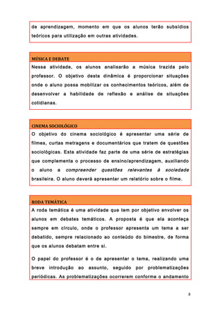 de aprendizagem, momento em que os alunos terão subsídios
teóricos para utilização em outras atividades.
MÚSICA E DEBATE
Nessa atividade, os alunos analisarão a música trazida pelo
professor. O objetivo desta dinâmica é proporcionar situações
onde o aluno possa mobilizar os conhecimentos teóricos, além de
desenvolver a habilidade de reflexão e análise de situações
cotidianas.
CINEMA SOCIOLÓGICO
O objetivo do cinema sociológico é apresentar uma série de
filmes, curtas metragens e documentários que tratem de questões
sociológicas. Esta atividade faz parte de uma série de estratégias
que complementa o processo de ensino/aprendizagem, auxiliando
o aluno a compreender questões relevantes à sociedade
brasileira. O aluno deverá apresentar um relatório sobre o filme.
RODA TEMÁTICA
A roda temática é uma atividade que tem por objetivo envolver os
alunos em debates temáticos. A proposta é que ela aconteça
sempre em círculo, onde o professor apresenta um tema a ser
debatido, sempre relacionado ao conteúdo do bimestre, de forma
que os alunos debatam entre si.
O papel do professor é o de apresentar o tema, realizando uma
breve introdução ao assunto, seguido por problematizações
periódicas. As problematizações ocorrerem conforme o andamento
8
 