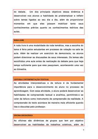 do debate. Um dos principais objetivos dessa dinâmica é
desenvolver nos alunos a habilidade de problematizar e refletir
sobre temas ligados ao seu dia a dia, além de proporcionar
momentos em que eles possam mobilizar tanto seus
conhecimentos prévios quanto os conhecimentos teóricos das
aulas.
RODA LIVRE
A roda livre é uma modalidade da roda temática, mas a escolha do
tema é feira pelos estudantes em processo de votação na sala de
aula. Além de realizar um exercício de democracia, os alunos
podem direcionar as discussões de seus interesses. Os temas são
escolhidos uma aula antes da realização do debate para que haja
tempo suficiente para que eles pesquisem, acontecendo uma vez
ao bimestre.
LEITURA E INTERPRETAÇÃO TEXTUAL
As atividades interpretativas e de leitura é de fundamental
importância para o desenvolvimento do aluno no processo de
aprendizagem. Com essa atividade, o aluno poderá desenvolver as
habilidades de compreensão textual e analítica, permitindo-o se
valer da leitura como instrumento de compreensão da realidade. A
compreensão do texto acontece de maneira mais eficiente quando
lida e discutida pelo professor.
OFICINA SOCIOLÓGICA
As oficinas são dinâmicas de grupos que tem por objetivo
desenvolver as habilidades de trabalhos coletivos, além de
9
 