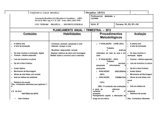 COLÉGIO LA SALLE BRASÍLIA                                          Disciplina: ARTES                                     Trimestre: 3º
                                                                                                 Professor(a): MARIANA     e
                             Associação Brasileira de Educadores Lassalistas – ABEL             LUCIANA
                             SGAS Q. 906 Conj. E C.P. 320 – Fone: (061) 3443-7878

                             CEP: 70390-060 - BRASÍLIA - DISTRITO FEDERAL                       Série: 8º                      Turmas: 81, 82, 83 e 84

                                                  PLANEJAMENTO ANUAL / TRIMESTRAL – 2012
                Conteúdos                                Habilidades            Procedimentos                                                         Avaliação
                                                                                Metodológicos
₃   A sétima arte                              - Conhecer, produzir, pesquisar e criar                ₃    1ª AVALIAÇÃO - LIVRE (30%)        ₃   A sétima arte
₃   A arte da animação                         - Abstrair, compor e criar                                                                    ₃   A arte da animação
                                                                                                                    Trabalho
                                               - Reutilizar, reaproveitar, reciclar                            -    s             práticos
₃   Do stop montion á animação digital         -Realizar releitura de obra com reciclagem             realizados em sala de aula e em        ₃ Do stop montion á
₃   Cinema – efeitos especiais                 Refletir sobre o convívio com a natureza               casa                                   animação digital

₃   Leis de incentivo á cultura                                                                       ₃  2ª AVALIAÇÃO - (30%)                ₃   Cinema – efeitos especiais
                                                                                                                 Trabalho
₃   Op Art e Arte Cinética                                                                                    -  s             escritos,     ₃   Leis de incentivo á cultura
                                                                                                      pesquisas     informativas       e
₃   Ilusão Optica                                                                                     produções                              ₃   Op Art e Arte Cinética
₃   Movimento de Reciclagem                                                                           ₃    AVALIAÇÃO           DISCURSIVA    ₃   Ilusão Optica
₃   Obras de arte feitas com sucata                                                                         (30%)                            ₃   Movimento de Reciclagem
₃   Arte em defesa do ambiente                                                                        ₃    AVALIAÇÃO           FORMATIVA     ₃   Obras de arte feitas com
                                                                                                                                             sucat
₃ Releitura de sucata                                                                                       (10%)                            a
Obs.: Conteúdos referentes aos capítulos 7 ,
8                                                                                                         OBS.: O conteúdo das avaliações    ₃   Arte em defesa do
                                                                                                  é parte do           referente
e 9 do livro                                                                                      conteúdo             ao           3°       ambiente
               HISTÓRIA DA ARTE                                                                   trimestre.                                 ₃ Releitura de sucata
                                                                                                  Planejamento sujeito a alterações ao
     ₃   Arte Cinética                                                                            longo do ano letivo.                       Obs.: Conteúdos referentes
 