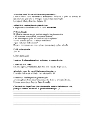Atividades com o livro e atividades complementares:
Livro do aluno: seção Dicionário e Reescritura. Professor, a partir do trabalho de
reescrituração apresentar as principais características da narração.
Livro de atividades: Exercício 1 página 88.

Socialização e avaliação das aprendizagens
Compartilhar o trabalho realizado na seção Reescritura.

Problematização
Divida a turma em grupo em lance os seguintes questionamentos:
- A Literatura é uma atividade importante? Por quê?
- A Literatura pode ajudar na conscientização das pessoas?
- O que leva uma pessoa a se dedicar à literatura?
- Qual é a função da Literatura?
Deixe-os conversarem um pouco sobre o tema e depois exiba a teleaula.

Exibição da teleaula
Aula 56.

Leitura de imagem

Momento de discussão dos itens pedidos na problematização.

Leitura do livro texto:
Em sala: seção Aprofundando. Será feita com o auxílio do professor.

Atividades com o livro e atividades complementares:
Exercícios do livro de atividades 1 a 4 páginas 89 e 90.

Socialização e avaliação das aprendizagens
Apresentação em forma de cartaz das respostas dadas na problematização.
Feitura e apresentação da seção Reescrituração.

Considerações do professor (Relatar como foi o desenvolvimento da aula,
principais dúvidas dos alunos, o que merece destaque....):
.............................................................................................................................................
.............................................................................................................................................
.............................................................................................................................................
.............................................................................................................................................
.............................................................................................................................................
.............................................................................................................................................
.............................................................................................................................................
 