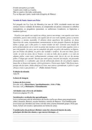 O todo sem parte não é todo,
A parte sem o todo não é parte,
Mas se a parte o faz todo, sendo parte,
Não se diga que é parte, sendo todo (Gregório de Mattos)


Sermão de Santo Amaro aos Peixe

Foi pregado em São Luis do Maranhão no ano de 1654, revelando assim em seus
sermões vícios e vaidades do homem, os comparando aos peixes; censuram os soberbos
(roncadores), os pregadores (parasitas), os ambiciosos (voadores), os hipócritas e
traidores (polvos).

 “O polvo com aquele seu capelo na cabeça, parece um monge; com aqueles seus raios
estendidos, parece uma estrela; com aquele não ter osso nem espinha, parece a mesma
brandura, a mesma mansidão. E debaixo desta aparência tão modesta, ou desta
hipocrisia tão santa, testemunham constantemente os dois grandes Doutores da Igreja
latina e grega, que o dito polvo é o maior traidor do mar. Consiste esta traição do
polvo primeiramente em se vestir ou pintar das mesmas cores de todas aquelas cores a
que está pegado. As cores, que no camaleão são gala, no polvo são malícia; as figuras,
que em Proteu são fábula, no polvo são verdade e artifício. Se está nos limos, faz-se
verde; se está na areia, faz-se branco; se está no lodo, faz-se pardo: e se está em
alguma pedra, como mais ordinariamente costuma estar, faz-se da cor da mesma
pedra. E daqui que sucede? Sucede que outro peixe, inocente da traição, vai passando
desacautelado, e o salteador, que está de emboscada dentro do seu próprio engano,
lança-lhe os braços de repente, e fá-lo prisioneiro. Fizera mais Judas? Não fizera mais,
porque não fez tanto. Judas abraçou a Cristo, mas outros o prenderam; o polvo é o que
abraça e mais o que prende.(...)” (Padre Antonio Vieira)

Exibição da teleaula
Aula 58.

Leitura de imagem

Leitura do livro texto:
Em sala: seção Reescritura, Aprofundamento e Arte e Vida.
Em casa: seção Dicionário e Entendimento.

Atividades com o livro de atividades:
Exercícios páginas 93 e 94.

Socialização e avaliação das aprendizagens
Leve a turma para sala de informática da escola e peça aos alunos para pesquisarem
sobre Literatura, Barroco, escolas literárias e autores do Barroco. Você também pode
levar textos que abordem esse tema e dividir entre a turma formando grupos. Peça que
leiam, façam um resumo e apresentem em forma de cartaz.

Considerações do professor (Relatar como foi o desenvolvimento da aula,
principais dúvidas dos alunos, o que merece destaque....):
.............................................................................................................................................
.............................................................................................................................................
.............................................................................................................................................
.............................................................................................................................................
 