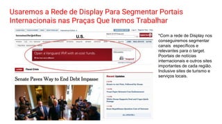 Usaremos a Rede de Display Para Segmentar Portais
Internacionais nas Praças Que Iremos Trabalhar
*Com a rede de Display nos
conseguiremos segmentar
canais específicos e
relevantes para o target.
Poortais de notícias
internacionais e outros sites
importantes de cada região.
Inclusive sites de turismo e
serviços locais.
 
