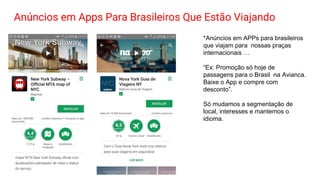 Anúncios em Apps Para Brasileiros Que Estão Viajando
*Anúncios em APPs para brasileiros
que viajam para nossas praças
internacionais …
“Ex: Promoção só hoje de
passagens para o Brasil na Avianca.
Baixe o App e compre com
desconto”.
Só mudamos a segmentação de
local, interesses e mantemos o
idioma.
 