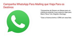 Campanha WhatsApp Para Mailing que Viaja Para os
Destinos
*Campanhas de Disparo em Massa para um
mailing já existente e que costuma viajar para
Miami, Nova York, Bogotá e Santiago.
*Caso a Avianca tenha o CRM com essa lista.
 