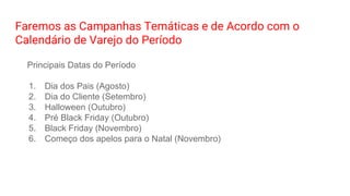 Faremos as Campanhas Temáticas e de Acordo com o
Calendário de Varejo do Período
Principais Datas do Período
1. Dia dos Pais (Agosto)
2. Dia do Cliente (Setembro)
3. Halloween (Outubro)
4. Pré Black Friday (Outubro)
5. Black Friday (Novembro)
6. Começo dos apelos para o Natal (Novembro)
 