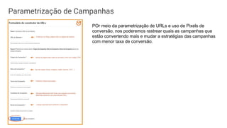 Parametrização de Campanhas
POr meio da parametrização de URLs e uso de Pixels de
conversão, nos poderemos rastrear quais as campanhas que
estão convertendo mais e mudar a estratégias das campanhas
com menor taxa de conversão.
 