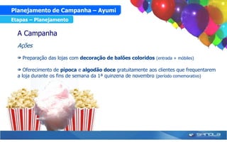 Planejamento de Campanha – Ayumi
Etapas – Planejamento

  A Campanha
  Ações

    Preparação das lojas com decoração de balões coloridos (entrada + móbiles)

     Oferecimento de pipoca e algodão doce gratuitamente aos clientes que frequentarem
  a loja durante os fins de semana da 1ª quinzena de novembro (período comemorativo)
 