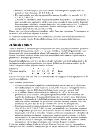 •  O mito do estimador perfeito, que existe somente na sua imaginação, sempre acerta nas
       estimativas. Sua velocidade é {1; 1; 1; 1; 1; ....}
    • Um mau estimador tem velocidades por todos os cantos do gráfico, por exemplo {0,1; 0,5;
       1,7; 0,2; 1,2; 0,9; 13,0}
    • A maioria dos estimadores erram na escala mas acertam na estimativa. Tudo demora mais do
       que o esperado, pois a estimativa não levou em conta a solução de bugs, reuniões de comitê,
       intervalos para o cafezinho, e o maluco do gerente a interromper o tempo todo. O estimador
       normal consegue velocidades consistentes, mas elas estão sempre abaixo de 1,0. Por
       exemplo: {0,6; 0,5; 0.6; 0,6; 0,5; 0,6; 0,7; 0,6}
Quanto mais experiência ganham os estimadores, melhor ficam suas estimativas. Porisso esqueça as
estimativas mais velhas que, digamos, seis meses.
Se receber na equipe um estimador novo, sem histórico, assuma o pior: atribua-lhe um histórico
qualquer com grande variação de velocidades, até que cumpra meia dúzia de tarefas reais.


3) Simule o futuro
Ao invés de somar as estimativas para conseguir uma data única, que pareça correta mas que resulte
num resultado profundamente errado, você vai usar o método de Monte Carlo para simular vários
futuros possíveis. Numa simulação de Monte Carlo podem ser criados 100 possíveis cenários
futuros. Cada destes possíveis futuros tem 1% de probabilidade, deste modo você pode mapear a
probabilidade de cumprir qualquer data.
Para calcular cada futuro possível de um desenvolvedor particular, você divide cada estimativa de
tarefa por uma velocidade aleatoriamente selecionada do histórico deste desenvolvedor, que foi
coletado no passo 2 acima. Veja uma amostra de futuro:
Estimativa:                  4     8      2   8   16
Velocidade Aleatória:       0.6   0.5    0.6 0.6 0.5        Total:
E/V:                        6.7   16     3.3 13.3 32        71.3
Faça isto 100 vezes; cada total tem 1% de probabilidade, e aí você pode deduzir a probabilidade de
cumprir uma dada data.
Agora observe o que acontece:
    •  No caso do mítico estimador perfeito, todas velocidades são divididas por 1. Dividir uma
       velocidade qualquer por 1 não muda nada. Assim, todas rodadas da simulação resultam na
       mesma data, e esta tem 100% de probabilidade. Assim como nos contos de fada!
    • As velocidades do mau estimador estão por todo mapa 0,1 e 13,0, têm a mesma
       probabilidade. Cada rodada da simulação vai produzir resultados muito diferentes, pois
       quando são divididas por velocidades aleatórias resultam em números muito diferentes de
       cada vez. A distribuição de probabilidade resultante será bem achatada, o que mostra que a
       chance de terminar amanhã ou em qualquer data no futuro distante é a mesma. Esta é uma
       informação útil, aliás: pois lhe diz que você não deve confiar nas datas previstas.
    • O estimador normal consegue uma porção de velocidades muito próximas, por exemplo
       {0,6; 0,5; 0,6; 0,6; 0,5; 0,6; 0,7; 0,6}. Ao usar estas velocidades você aumenta o tempo que
       que leva para fazer qualquer coisa, assim em uma iteração um trabalho de 8 horas vai levar
       13; em outra pode levar 15 horas. Isto compensa o otimismo constante destes estimadores. E
       compensa precisamente, baseado exatamente no otimismo histórico, provado, real destes
       desenvolvedores. E, como todas as velocidades históricas estão muito próximas, rondando
       0,6, em cada rodada da simulação, você chega a valores similares, com isso você acabará
       num intervalo estreito de possíveis datas para o término do desenvolvimento.
É claro que a cada rodada da simulação de Monte Carlo você terá que converter o resultado em
horas para uma data calendário, isto significa que vai ter que levar em conta o horário de trabalho
 