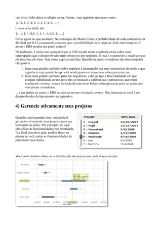 vez disso, John deixa o relógio correr. Assim, seus registros aparecem como:
{2; 2; 2; 2; 4; 2; 2; 2; 2; 4; 2; … }
E suas velocidade são:
{1; 1; 1; 1; 0,5; 1; 1; 1; 1; 0,5; 1; … }
Pense agora no que acontece. Na simulação de Monte Carlo, a probabilidade de cada estimativa ser
dividida por 0,5 é exatamente a mesma que a probabilidade de o chefe de John interrompê-lo. E
assim o EBS produz um plano correto!
Na realidade, é muito mais provável que o EBS resulte numa evidência exata sobre estas
interrupções que o desenvolvedor mais obsessivo por registros. E esta é exatamente a razão porque
ele funciona tão bem. Veja como explico este fato. Quando os desenvolvedores são interrompidos
eles podem
    1. fazer uma grande confusão sobre registrar a interrupção nas suas estimativas de modo a que
       a gerência veja quanto tempo está sendo gasto em conversas sobre pescarias, ou
    2. fazer uma grande confusão para não registrá-la, e deixar que a funcionalidade em que
       estejam trabalhando atrase, pois eles se recusam a calibrar suas estimativas, que eram
       totalmente corretas, com a inclusão de conversas bobas sobre pescarias para as quais eles
       nem foram convidados.
... e em ambos os casos, o EBS resulta no mesmo resultado correto, Não interessa se você é um
desenvolvedor do tipo passivo ou agressivo.


4) Gerencie ativamente seus projetos

Quando você entender isso, você poderá
gerenciar ativamente seus projetos para que
terminem no prazo. Por exemplo, se você
classificar as funcionalidades por prioridade,
fica fácil descobrir quão melhor ficam os
prazos se você cortar as funcionalidades de
prioridade mais baixa.



Você pode também observar a distribuição dos prazos por cada desenvolvedor:
 