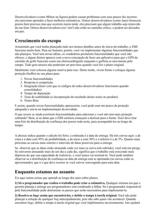 Desenvolvedores (como Milton na figura) podem causar problemas com seus prazos tão incertos:
eles precisam aprender a fazer melhores estimativas. Outros desenvolvedores (como Jane) fornecem
prazos bem precisos mas que ocorrem muito tarde: eles precisam que algum trabalho seja removido
da sua lista. Outros desenvolvedores (eu! sim!) não estão no caminho crítico, e podem ser deixados
em paz.


Crescimento do escopo
Assumindo que você tenha planejado tudo nos ínimos detalhes antes do início do trabalho, o EBS
funciona muito bem. Para ser honesto, porém, você vai implementar algumas funcionalidades que
não planejou. Você tem novas idéias, os vendedores prometem funcionalidades que você não
oferece, e algum diretor aparece com a nova concepção de fazer um aplicativo para que o GPS do
carrinho de golfe funcione como um eletrocardiógrafo enquanto o golfista se movimenta pelo
campo. Tudo gera atrasos não poderiam ser previstos quando você fez o plano original.
Idealmente você colocou alguma reserva para isso. Deste modo, vá em frente e coloque alguma
proteção (buffer) no seu plano para:
    1. Novas funcionalidades
    2. Resposta à competição
    3. Integração (fazer com que os códigos de todos desenvolvedores funcionem quando
       consolidados)
    4. Tempo de depuração
    5. Teste de usabilidade (e incorporação do resultado destes testes no produto)
    6. Testes Beta
E assim, quando novas funcionalidades aparecerem, você pode usar um pouco da proteção
adequada e usá-la na implementação da novidade.
O que ocorre se ainda existirem funcionalidades para adicionar e você não tem mais proteção
sobrando? Bem, aí as datas que o EBS estimou começam a deslizar para a frente. Você deve tirar
uma foto da distribuição de confiança dos prazos toda noite, para acompanhá-los ao longo do
tempo:


A abcissa indica quando o cálculo foi feito; a ordenada é a data de entrega. Há três curvas aqui: a de
cima é a data com 95% de probabilidade, a do meio a com 50% e a inferior é a de 5%. Quanto mais
próximas as curvas mais estreito o intervalo de datas possíveis para a entrega.
Se observar que as datas estão atrasando cada vez mais (a curva está subindo), você está em perigo.
Se estiverem atrasando mais de um dia a cada dia, significa que o trabalho está crescendo mais
depressa do que sua capacidade de realizá-lo, e você nunca vai terminá-lo. Você pode também
observar se a distribuição de confiança na data da entrega está se apertando (as curvas estão se
aproximando), que é o que deve ocorrer se você estiver convergindo para uma data.


Enquanto estamos no assunto
Eis aqui outras coisas que aprendi ao longo dos anos sobre planos.
1) Só o programador que realiza o trabalho pode criar a estimativa. Qualquer sistema em que o
gerente planeja e entrega aos programadores está condenado a falhar. Só o programador responsável
pela funcionalidade pode determinar os passos que serão necessários para implementá-la.
2) Resolva os bugs assim que encontrá-los, e debite o tempo à tarefa original. Você não pode
planejar a solução de qualquer bug antecipadamente, pois não sabe quais vão acontecer. Quando
encontrar bugs, debite o tempo à tarefa original que você implementou incorretamente. Isto ajudará
 