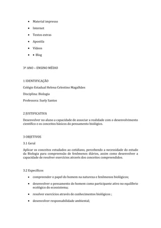 •   Material impresso

   •   Internet

   •   Textos extras

   •   Apostila

   •   Vídeos

   •   • Blog



3º ANO – ENSINO MÉDIO



1 IDENTIFICAÇÃO

Colégio Estadual Helena Celestino Magalhães
Disciplina: Biologia

Professora: Suely Santos



2 JUSTIFICATIVA

Desenvolver no aluno a capacidade de associar a realidade com o desenvolvimento
científico e os conceitos básicos do pensamento biológico.



3 OBJETIVOS

3.1 Geral

Aplicar os conceitos estudados ao cotidiano, percebendo a necessidade do estudo
da Biologia para compreensão de fenômenos diários, assim como desenvolver a
capacidade de resolver exercícios através dos conceitos compreendidos.



3.2 Específicos

   •   compreender o papel do homem na natureza e fenômenos biológicos;

   •   desenvolver o pensamento do homem como participante ativo no equilíbrio
       ecológico do ecossistema;

   •   resolver exercícios através de conhecimentos biológicos ;

   •   desenvolver responsabilidade ambiental;
 