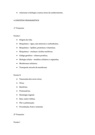 •   relacionar a biologia a outras áreas do conhecimento;



4 CONTEÚDO PROGRAMÁTICO



1º Trimestre



Frente I

   •   Origem da vida;

   •   Bioquímica – água, sais minerais e carboidratos,

   •   Bioquímica – lipídios, proteínas e vitaminas;

   •   Bioquímica – enzimas e ácidos nucléicos;

   •   Código genético – síntese protéica;

   •   Biologia celular – modelos celulares e organelas;

   •   Membranas celulares;

   •   Transporte através da membrana.



Frente II

   •   Taxonomia dos seres vivos;

   •   Vírus;

   •   Bactérias;

   •   Protozoários;

   •   Histologia vegetal;

   •   Raiz, caule e folhas;

   •   Flor e polinização;

   •   Fecundação, fruto e semente.



2º Trimestre



Frente I
 