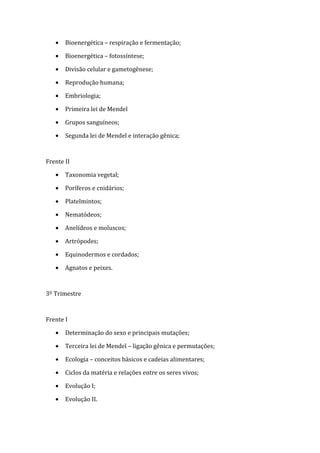 •   Bioenergética – respiração e fermentação;

   •   Bioenergética – fotossíntese;

   •   Divisão celular e gametogênese;

   •   Reprodução humana;

   •   Embriologia;

   •   Primeira lei de Mendel

   •   Grupos sanguíneos;

   •   Segunda lei de Mendel e interação gênica;



Frente II

   •   Taxonomia vegetal;

   •   Poríferos e cnidários;

   •   Platelmintos;

   •   Nematódeos;

   •   Anelídeos e moluscos;

   •   Artrópodes;

   •   Equinodermos e cordados;

   •   Agnatos e peixes.



3º Trimestre



Frente I

   •   Determinação do sexo e principais mutações;

   •   Terceira lei de Mendel – ligação gênica e permutações;

   •   Ecologia – conceitos básicos e cadeias alimentares;

   •   Ciclos da matéria e relações entre os seres vivos;

   •   Evolução I;

   •   Evolução II.
 