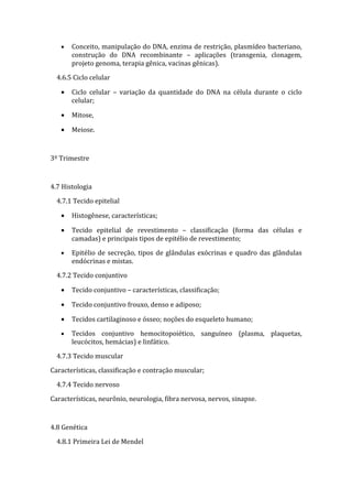 •   Conceito, manipulação do DNA, enzima de restrição, plasmídeo bacteriano,
       construção do DNA recombinante – aplicações (transgenia, clonagem,
       projeto genoma, terapia gênica, vacinas gênicas).

  4.6.5 Ciclo celular

   •   Ciclo celular – variação da quantidade do DNA na célula durante o ciclo
       celular;

   •   Mitose,

   •   Meiose.



3º Trimestre



4.7 Histologia

  4.7.1 Tecido epitelial

   •   Histogênese, características;

   •   Tecido epitelial de revestimento – classificação (forma das células e
       camadas) e principais tipos de epitélio de revestimento;

   •   Epitélio de secreção, tipos de glândulas exócrinas e quadro das glândulas
       endócrinas e mistas.

  4.7.2 Tecido conjuntivo

   •   Tecido conjuntivo – características, classificação;

   •   Tecido conjuntivo frouxo, denso e adiposo;

   •   Tecidos cartilaginoso e ósseo; noções do esqueleto humano;

   •   Tecidos conjuntivo hemocitopoiético, sanguíneo (plasma, plaquetas,
       leucócitos, hemácias) e linfático.

  4.7.3 Tecido muscular

Características, classificação e contração muscular;

  4.7.4 Tecido nervoso

Características, neurônio, neurologia, fibra nervosa, nervos, sinapse.



4.8 Genética

  4.8.1 Primeira Lei de Mendel
 