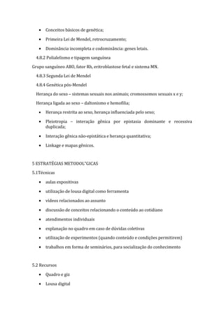 •   Conceitos básicos de genética;

   •   Primeira Lei de Mendel, retrocruzamento;

   •   Dominância incompleta e codominância: genes letais.

  4.8.2 Polialelismo e tipagem sanguínea

Grupo sanguíneo ABO, fator Rh, eritroblastose fetal e sistema MN.

  4.8.3 Segunda Lei de Mendel

  4.8.4 Genética pós-Mendel

  Herança do sexo – sistemas sexuais nos animais; cromossomos sexuais x e y;

  Herança ligada ao sexo – daltonismo e hemofilia;

   •   Herança restrita ao sexo, herança influenciada pelo sexo;

   •   Pleiotropia – interação gênica por epistasia dominante e recessiva
       duplicada;

   •   Interação gênica não-epistática e herança quantitativa;

   •   Linkage e mapas gênicos.



5 ESTRATÉGIAS METODOLÓGICAS

5.1Técnicas

   •   aulas expositivas

   •   utilização de lousa digital como ferramenta

   •   vídeos relacionados ao assunto

   •   discussão de conceitos relacionando o conteúdo ao cotidiano

   •   atendimentos individuais

   •   explanação no quadro em caso de dúvidas coletivas

   •   utilização de experimentos (quando conteúdo e condições permitirem)

   •   trabalhos em forma de seminários, para socialização do conhecimento



5.2 Recursos

   •   Quadro e giz

   •   Lousa digital
 